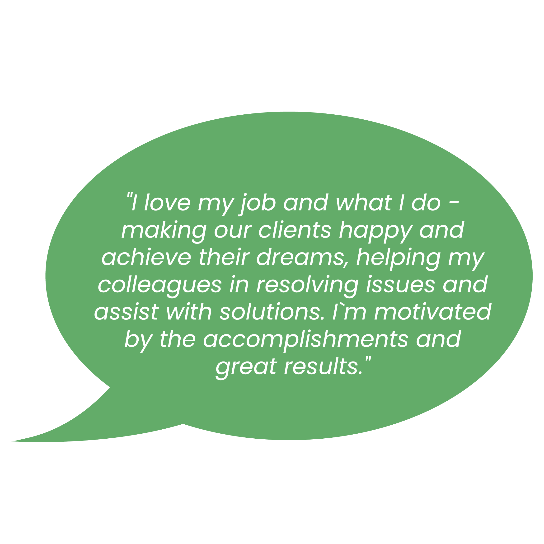 l love my job and what I do - making our clients happy and achieve their dreams, helping my colleagues in resolving issues and assist with solutions. Prn motivated by the accomplishments and great results.