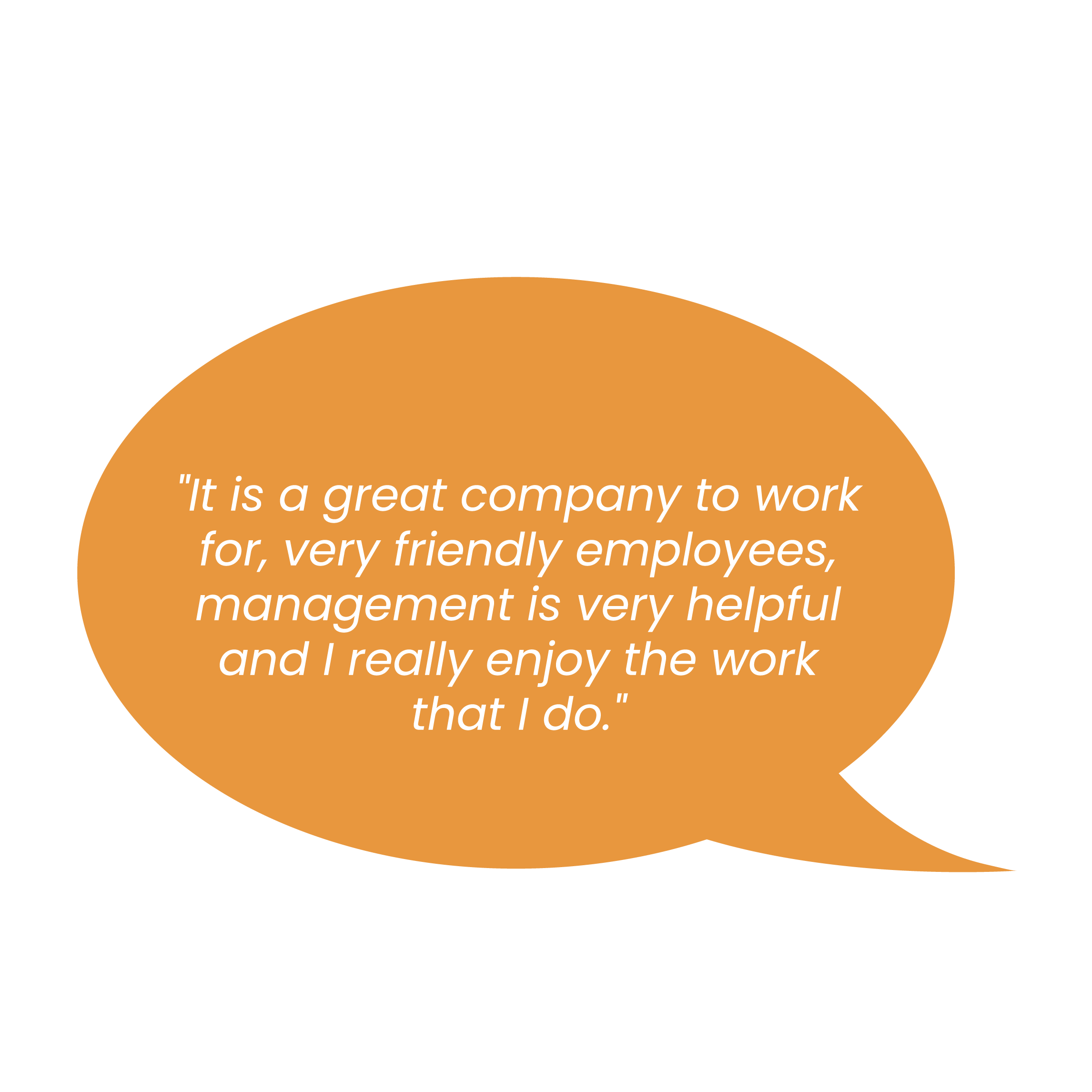 "It is a great company to work for, very friendly employees, management is very helpful and I really enjoy the work that I do. "