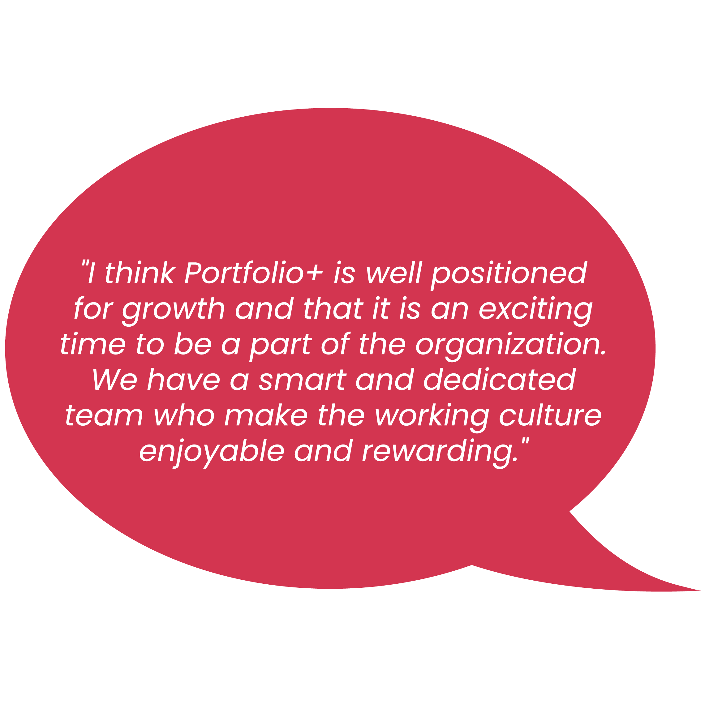 "l think Portfolio+ is well positioned for growth and that it is an exciting time to be a part of the organization. We have a smart and dedicated team who make the working culture enjoyable and rewarding. "