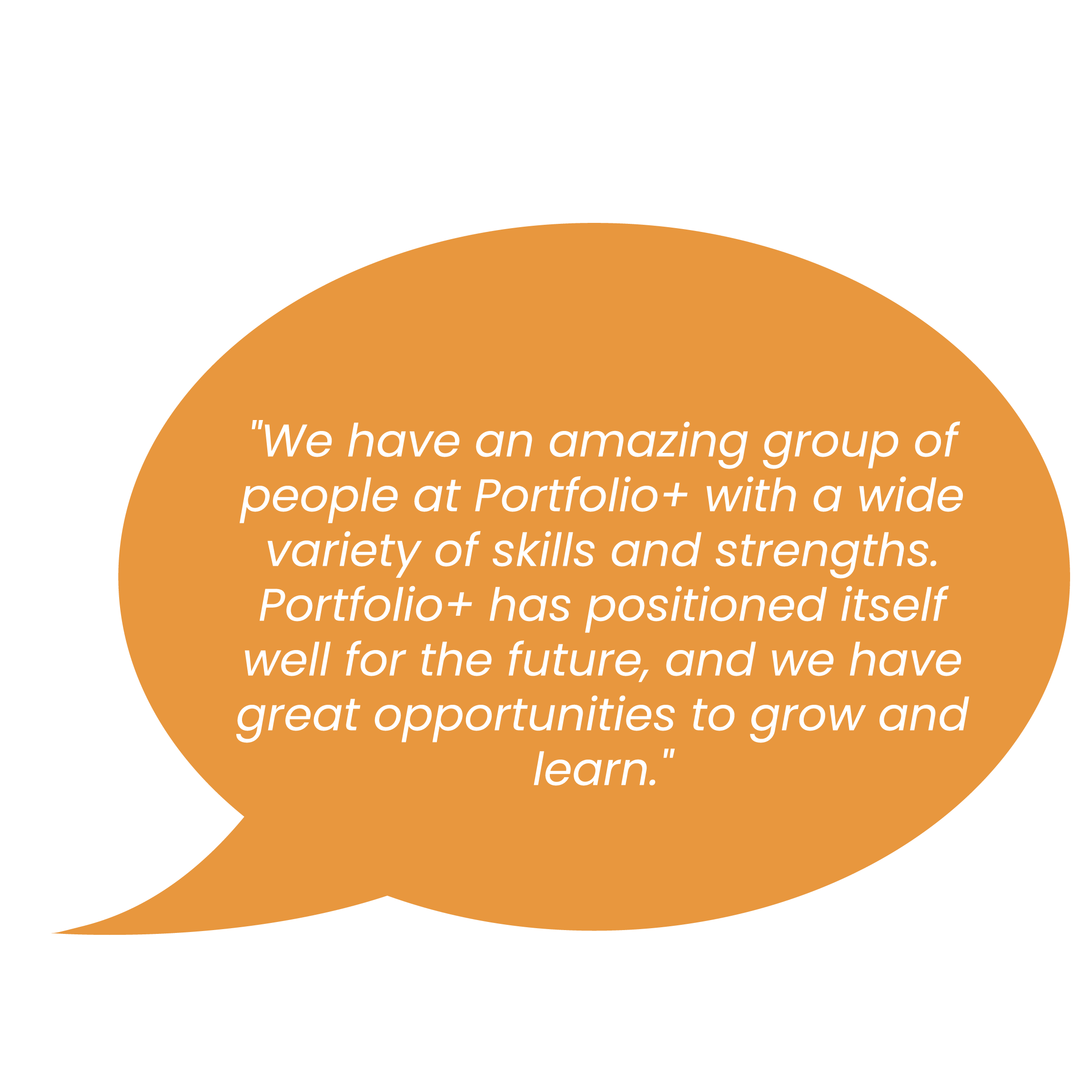 "We have an amazing group of people at Portfolio+ with a wide variety of skills and strengths. Portfolio+ has positioned itself well for the future, and we have great opportunities to grow and learn. "